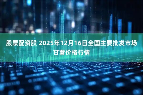 股票配资股 2025年12月16日全国主要批发市场甘薯价格行情