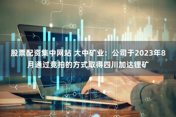 股票配资集中网站 大中矿业：公司于2023年8月通过竞拍的方式取得四川加达锂矿