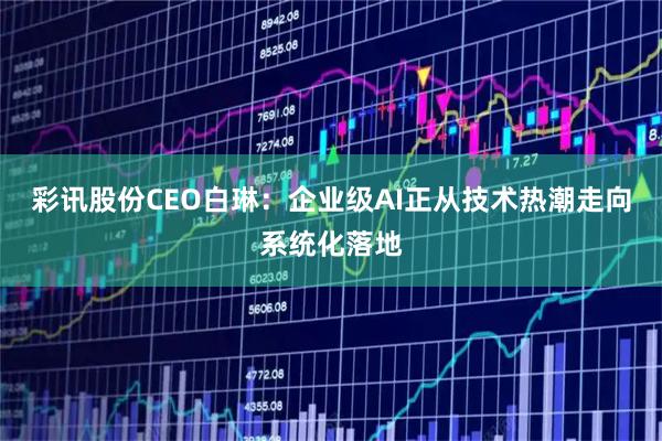 彩讯股份CEO白琳：企业级AI正从技术热潮走向系统化落地