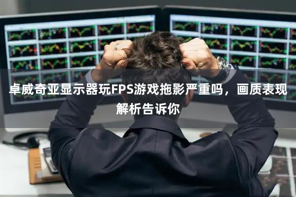 卓威奇亚显示器玩FPS游戏拖影严重吗，画质表现解析告诉你