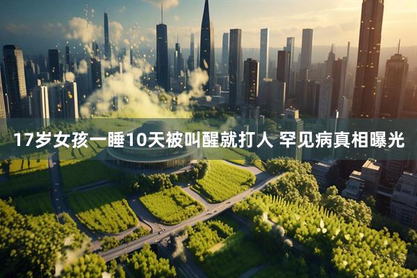 17岁女孩一睡10天被叫醒就打人 罕见病真相曝光