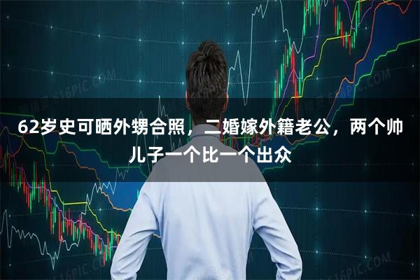 62岁史可晒外甥合照，二婚嫁外籍老公，两个帅儿子一个比一个出众