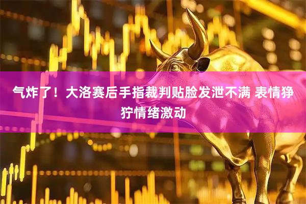 气炸了！大洛赛后手指裁判贴脸发泄不满 表情狰狞情绪激动