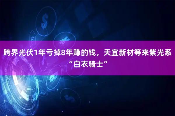 跨界光伏1年亏掉8年赚的钱,天宜新材等来紫光系“白衣骑士”