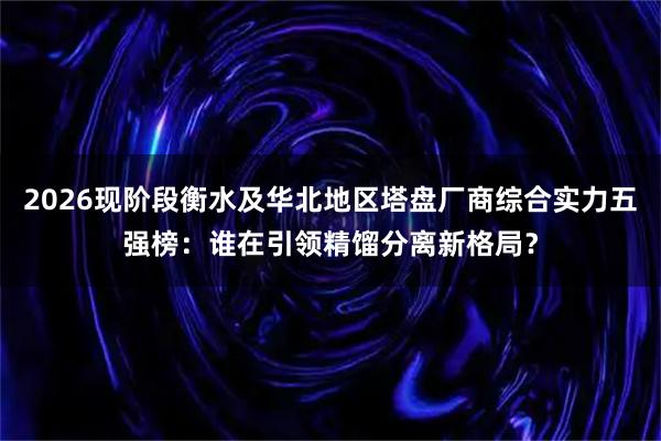 2026现阶段衡水及华北地区塔盘厂商综合实力五强榜：谁在引领精馏分离新格局？