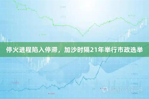 停火进程陷入停滞，加沙时隔21年举行市政选举