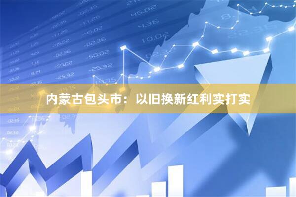 内蒙古包头市：以旧换新红利实打实