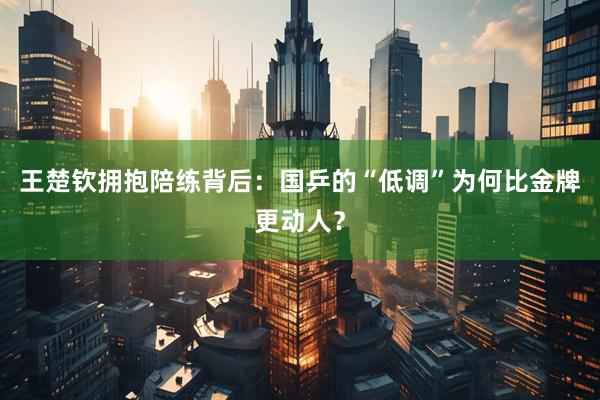 王楚钦拥抱陪练背后：国乒的“低调”为何比金牌更动人？