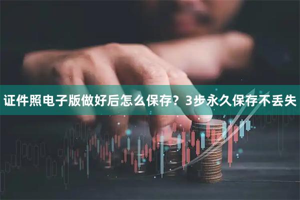 证件照电子版做好后怎么保存？3步永久保存不丢失