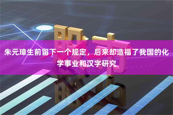 朱元璋生前留下一个规定，后来却造福了我国的化学事业和汉字研究