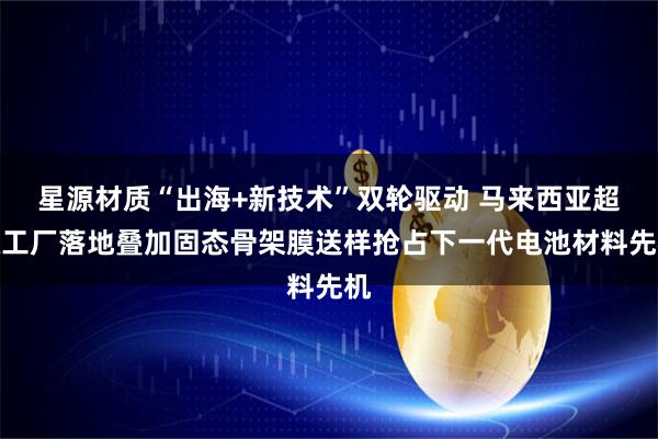 星源材质“出海+新技术”双轮驱动 马来西亚超级工厂落地叠加固态骨架膜送样抢占下一代电池材料先机