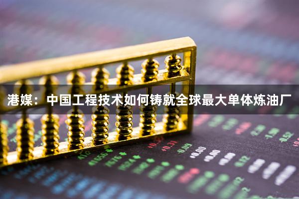 港媒：中国工程技术如何铸就全球最大单体炼油厂