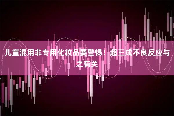儿童混用非专用化妆品要警惕！超三成不良反应与之有关