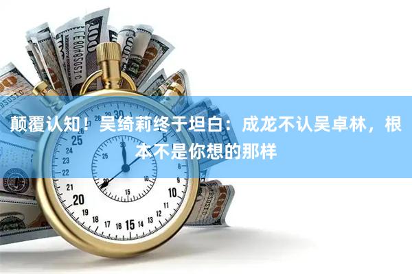 颠覆认知！吴绮莉终于坦白：成龙不认吴卓林，根本不是你想的那样