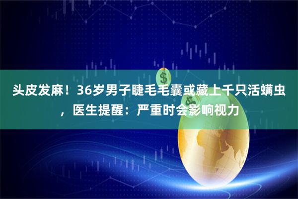 头皮发麻！36岁男子睫毛毛囊或藏上千只活螨虫，医生提醒：严重时会影响视力