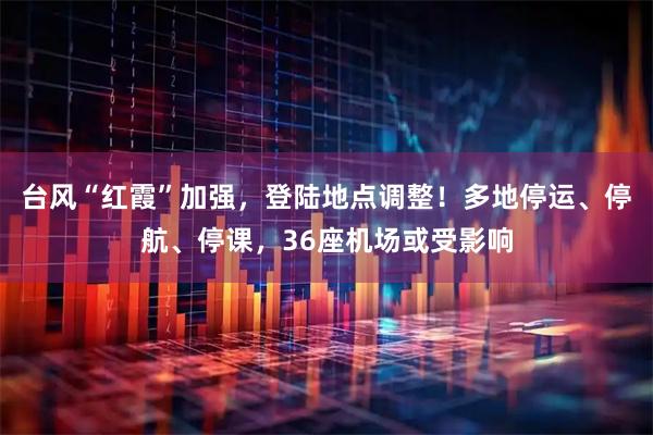 台风“红霞”加强，登陆地点调整！多地停运、停航、停课，36座机场或受影响