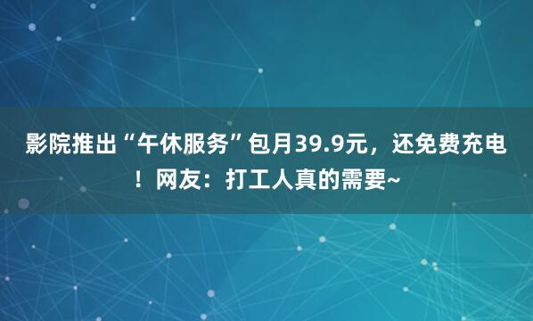 影院推出“午休服务”包月39.9元，还免费充电！网友：打工人真的需要~