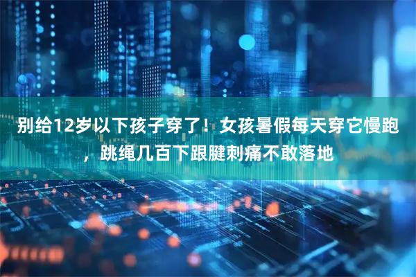 别给12岁以下孩子穿了！女孩暑假每天穿它慢跑，跳绳几百下跟腱刺痛不敢落地