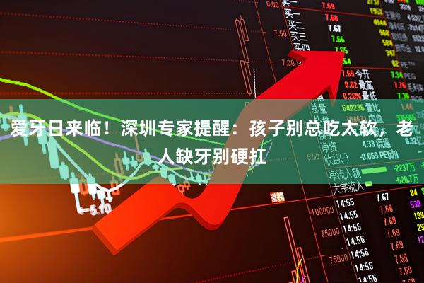 爱牙日来临!深圳专家提醒:孩子别总吃太软,老人缺牙别硬扛