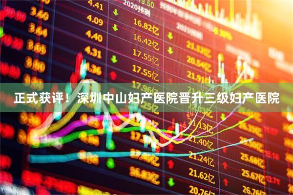 正式获评！深圳中山妇产医院晋升三级妇产医院